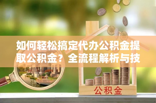 韶关如何轻松搞定代办公积金提取公积金？全流程解析与技巧分享