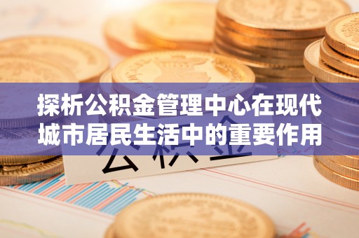 韶关探析公积金管理中心在现代城市居民生活中的重要作用